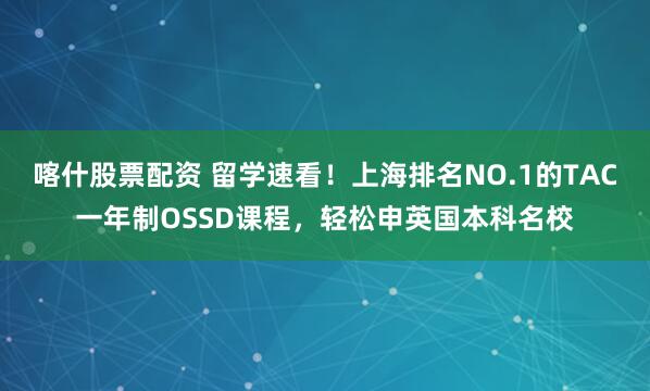 喀什股票配资 留学速看！上海排名NO.1的TAC一年制OSSD课程，轻松申英国本科名校