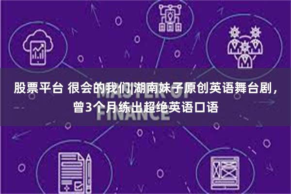 股票平台 很会的我们|湖南妹子原创英语舞台剧，曾3个月练出超绝英语口语