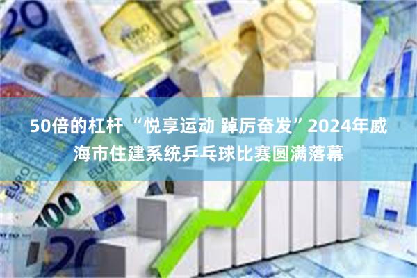 50倍的杠杆 “悦享运动 踔厉奋发”2024年威海市住建系统乒乓球比赛圆满落幕