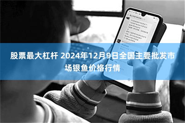 股票最大杠杆 2024年12月9日全国主要批发市场银鱼价格行情