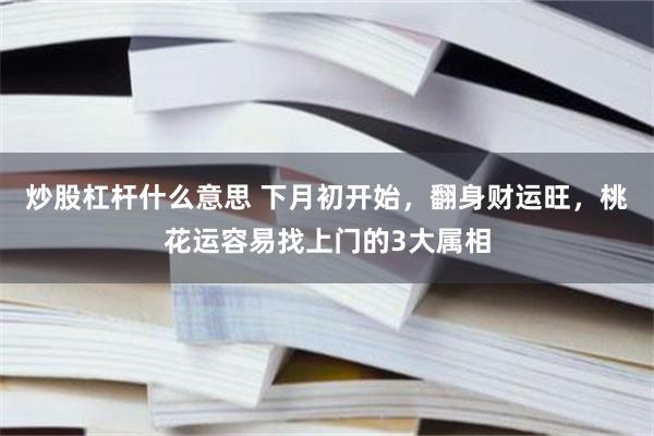 炒股杠杆什么意思 下月初开始，翻身财运旺，桃花运容易找上门的3大属相