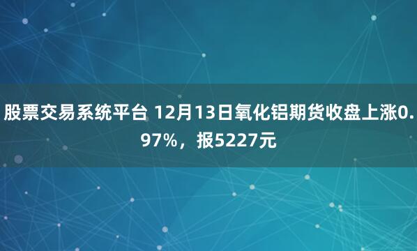 股票交易系统平台 12月13日氧化铝期货收盘上涨0.97%，报5227元