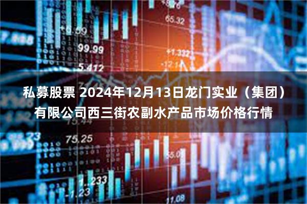 私募股票 2024年12月13日龙门实业（集团）有限公司西三街农副水产品市场价格行情