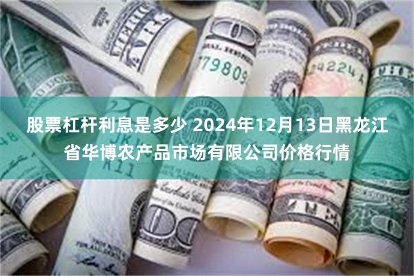 股票杠杆利息是多少 2024年12月13日黑龙江省华博农产品市场有限公司价格行情