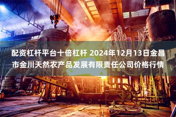 配资杠杆平台十倍杠杆 2024年12月13日金昌市金川天然农产品发展有限责任公司价格行情