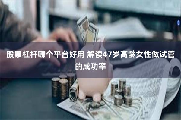 股票杠杆哪个平台好用 解读47岁高龄女性做试管的成功率