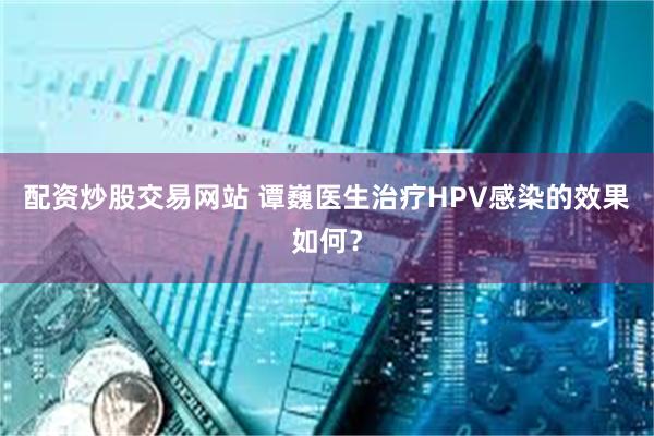 配资炒股交易网站 谭巍医生治疗HPV感染的效果如何？