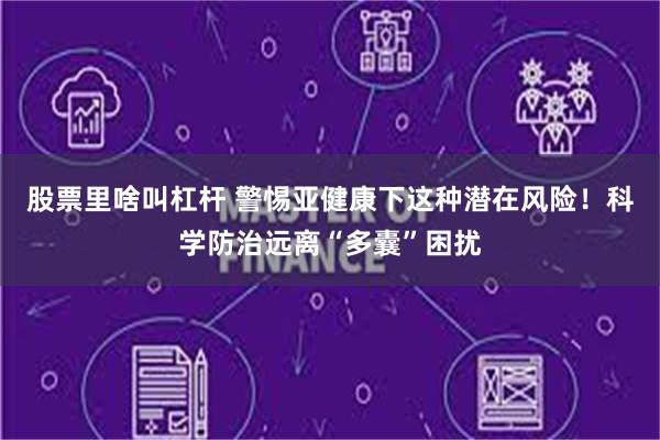 股票里啥叫杠杆 警惕亚健康下这种潜在风险！科学防治远离“多囊”困扰