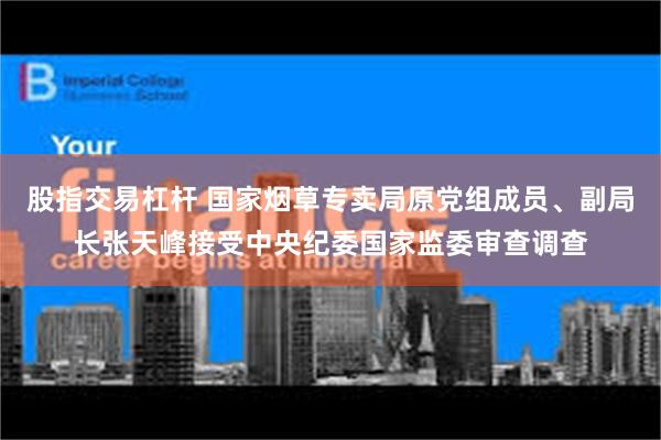 股指交易杠杆 国家烟草专卖局原党组成员、副局长张天峰接受中央纪委国家监委审查调查