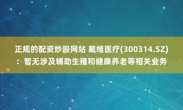 正规的配资炒股网站 戴维医疗(300314.SZ)：暂无涉及辅助生殖和健康养老等相关业务