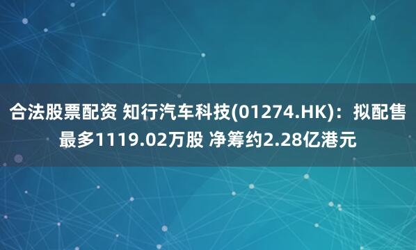 合法股票配资 知行汽车科技(01274.HK)：拟配售最多1119.02万股 净筹约2.28亿港元