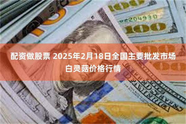 配资做股票 2025年2月18日全国主要批发市场白灵菇价格行情