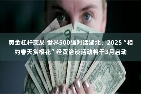 黄金杠杆交易 世界500强对话湖北，2025“相约春天赏樱花”经贸洽谈活动将于3月启动