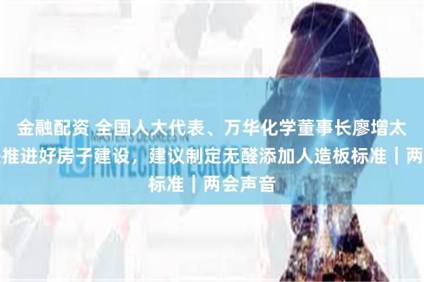 金融配资 全国人大代表、万华化学董事长廖增太：加快推进好房子建设，建议制定无醛添加人造板标准｜两会声音