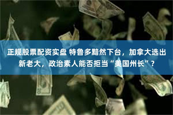 正规股票配资实盘 特鲁多黯然下台，加拿大选出新老大，政治素人能否拒当“美国州长”？