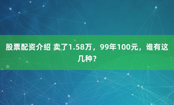 股票配资介绍 卖了1.58万，99年100元，谁有这几种？